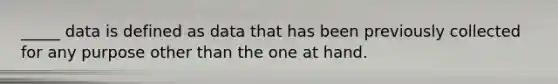 _____ data is defined as data that has been previously collected for any purpose other than the one at hand.