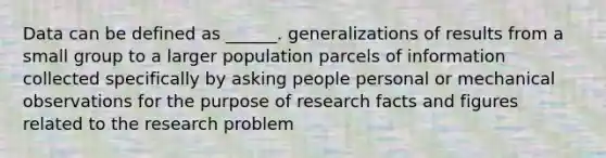 Data can be defined as ______. generalizations of results from a small group to a larger population parcels of information collected specifically by asking people personal or mechanical observations for the purpose of research facts and figures related to the research problem