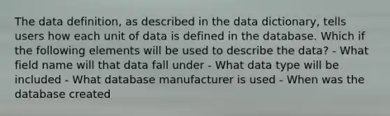 The data definition, as described in the data dictionary, tells users how each unit of data is defined in the database. Which if the following elements will be used to describe the data? - What field name will that data fall under - What data type will be included - What database manufacturer is used - When was the database created