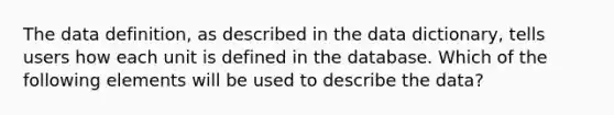 The data definition, as described in the data dictionary, tells users how each unit is defined in the database. Which of the following elements will be used to describe the data?