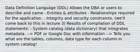 Data Definition Language (DDL) Allows the DBA or users to describe and name - Entities & attributes - Relationships required for the application. - Integrity and security constraints. (we'll come back to this in lecture 3) Results of compilation of DDL statements: - System catalog (data dictionary) that integrates metadata. --> PDF or Google Doc with information --> Tells you what are the tables, columns, data type for each column in system catalog!