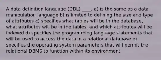 A data definition language (DDL) ____. a) is the same as a data manipulation language b) is limited to defining the size and type of attributes c) specifies what tables will be in the database, what attributes will be in the tables, and which attributes will be indexed d) specifies the programming language statements that will be used to access the data in a relational database e) specifies the operating system parameters that will permit the relational DBMS to function within its environment