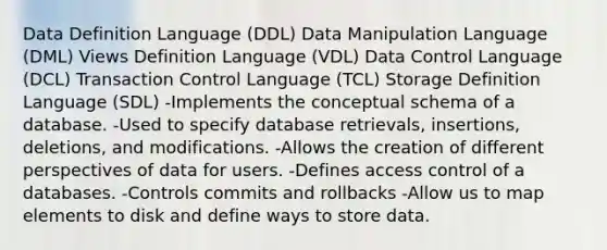 Data Definition Language (DDL) Data Manipulation Language (DML) Views Definition Language (VDL) Data Control Language (DCL) Transaction Control Language (TCL) Storage Definition Language (SDL) -Implements the conceptual schema of a database. -Used to specify database retrievals, insertions, deletions, and modifications. -Allows the creation of different perspectives of data for users. -Defines access control of a databases. -Controls commits and rollbacks -Allow us to map elements to disk and define ways to store data.