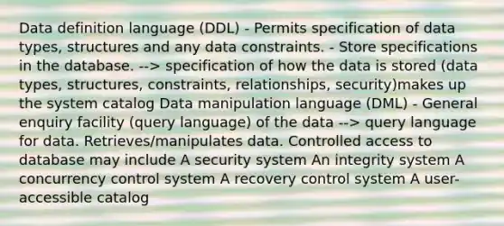 Data definition language (DDL) - Permits specification of data types, structures and any data constraints. - Store specifications in the database. --> specification of how the data is stored (data types, structures, constraints, relationships, security)makes up the system catalog Data manipulation language (DML) - General enquiry facility (query language) of the data --> query language for data. Retrieves/manipulates data. Controlled access to database may include A security system An integrity system A concurrency control system A recovery control system A user-accessible catalog