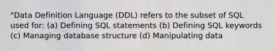 "Data Definition Language (DDL) refers to the subset of SQL used for: (a) Defining SQL statements (b) Defining SQL keywords (c) Managing database structure (d) Manipulating data