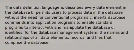 The data definition language a. describes every data element in the database b. permits users to process data in the database without the need for conventional programs c. inserts database commands into application programs to enable standard programs to interact with and manipulate the database d. identifies, for the database management system, the names and relationships of all data elements, records, and files that comprise the database