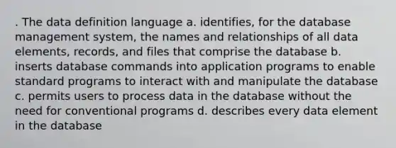 . The data definition language a. identifies, for the database management system, the names and relationships of all data elements, records, and files that comprise the database b. inserts database commands into application programs to enable standard programs to interact with and manipulate the database c. permits users to process data in the database without the need for conventional programs d. describes every data element in the database