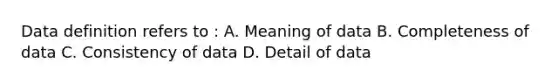 Data definition refers to : A. Meaning of data B. Completeness of data C. Consistency of data D. Detail of data