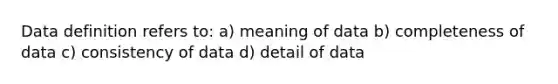 Data definition refers to: a) meaning of data b) completeness of data c) consistency of data d) detail of data