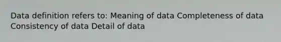 Data definition refers to: Meaning of data Completeness of data Consistency of data Detail of data