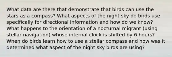 What data are there that demonstrate that birds can use the stars as a compass? What aspects of the night sky do birds use specifically for directional information and how do we know? What happens to the orientation of a nocturnal migrant (using stellar navigation) whose internal clock is shifted by 6 hours? When do birds learn how to use a stellar compass and how was it determined what aspect of the night sky birds are using?