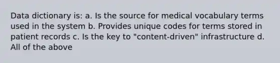 Data dictionary is: a. Is the source for medical vocabulary terms used in the system b. Provides unique codes for terms stored in patient records c. Is the key to "content-driven" infrastructure d. All of the above