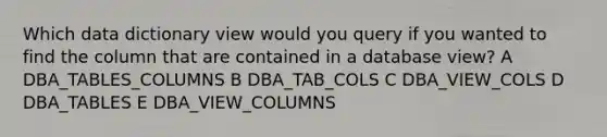 Which data dictionary view would you query if you wanted to find the column that are contained in a database view? A DBA_TABLES_COLUMNS B DBA_TAB_COLS C DBA_VIEW_COLS D DBA_TABLES E DBA_VIEW_COLUMNS