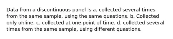 Data from a discontinuous panel is a. collected several times from the same sample, using the same questions. b. Collected only online. c. collected at one point of time. d. collected several times from the same sample, using different questions.