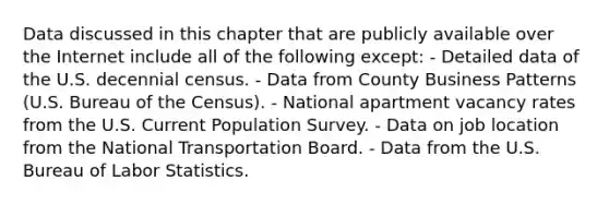 Data discussed in this chapter that are publicly available over the Internet include all of the following except: - Detailed data of the U.S. decennial census. - Data from County Business Patterns (U.S. Bureau of the Census). - National apartment vacancy rates from the U.S. Current Population Survey. - Data on job location from the National Transportation Board. - Data from the U.S. Bureau of Labor Statistics.