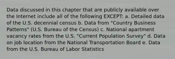 Data discussed in this chapter that are publicly available over the Internet include all of the following EXCEPT: a. Detailed data of the U.S. decennial census b. Data from "Country Business Patterns" (U.S. Bureau of the Census) c. National apartment vacancy rates from the U.S. "Current Population Survey" d. Data on job location from the National Transportation Board e. Data from the U.S. Bureau of Labor Statistics