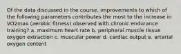 Of the data discussed in the course, improvements to which of the following parameters contributes the most to the increase in VO2max (aerobic fitness) observed with chronic endurance training? a. maximum heart rate b. peripheral muscle tissue oxygen extraction c. muscular power d. cardiac output e. arterial oxygen content