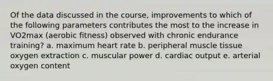 Of the data discussed in the course, improvements to which of the following parameters contributes the most to the increase in VO2max (aerobic fitness) observed with chronic endurance training? a. maximum heart rate b. peripheral muscle tissue oxygen extraction c. muscular power d. cardiac output e. arterial oxygen content