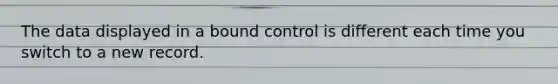 The data displayed in a bound control is different each time you switch to a new record.