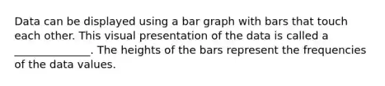 Data can be displayed using a bar graph with bars that touch each other. This visual presentation of the data is called a ______________. The heights of the bars represent the frequencies of the data values.