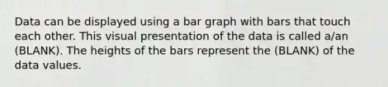 Data can be displayed using a bar graph with bars that touch each other. This visual presentation of the data is called a/an (BLANK). The heights of the bars represent the (BLANK) of the data values.