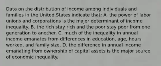 Data on the distribution of income among individuals and families in the United States indicate that: A. the power of <a href='https://www.questionai.com/knowledge/knfd2oEIT4-labor-unions' class='anchor-knowledge'>labor unions</a> and corporations is the major determinant of income inequality. B. the rich stay rich and the poor stay poor from one generation to another. C. much of the inequality in annual income emanates from differences in education, age, hours worked, and family size. D. the difference in annual income emanating from ownership of capital assets is the major source of economic inequality.