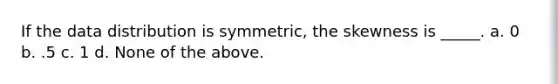 If the data distribution is symmetric, the skewness is _____. a. 0 b. .5 c. 1 d. None of the above.