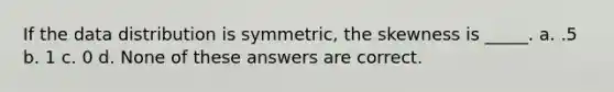 If the data distribution is symmetric, the skewness is _____. a. .5 b. 1 c. 0 d. None of these answers are correct.