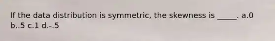 If the data distribution is symmetric, the skewness is _____. a.0 b..5 c.1 d.-.5