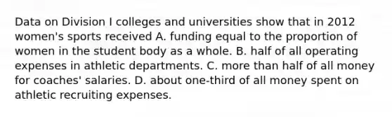 Data on Division I colleges and universities show that in 2012 women's sports received A. funding equal to the proportion of women in the student body as a whole. B. half of all operating expenses in athletic departments. C. more than half of all money for coaches' salaries. D. about one-third of all money spent on athletic recruiting expenses.