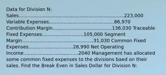 Data for Division N: Sales.......................................................................223,000 Variable Expenses............................................86,970 Contribution Margin........................................136,030 Traceable Fixed Expenses............................105,000 Segment Margin................................................31,030 Common Fixed Expenses..............................28,990 Net Operating Income.....................................2040 Management has allocated some common fixed expenses to the divisions baed on their sales. Find the Break Even in Sales Dollar for Division N: