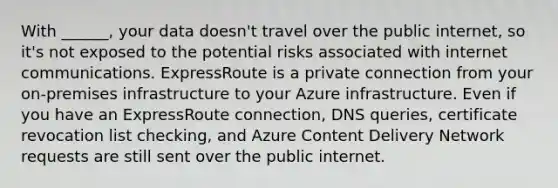 With ______, your data doesn't travel over the public internet, so it's not exposed to the potential risks associated with internet communications. ExpressRoute is a private connection from your on-premises infrastructure to your Azure infrastructure. Even if you have an ExpressRoute connection, DNS queries, certificate revocation list checking, and Azure Content Delivery Network requests are still sent over the public internet.