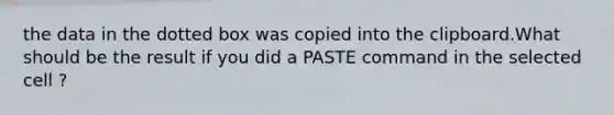 the data in the dotted box was copied into the clipboard.What should be the result if you did a PASTE command in the selected cell ?