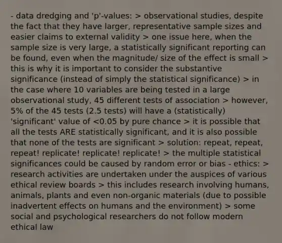 - data dredging and 'p'-values: > observational studies, despite the fact that they have larger, representative sample sizes and easier claims to external validity > one issue here, when the sample size is very large, a statistically significant reporting can be found, even when the magnitude/ size of the effect is small > this is why it is important to consider the substantive significance (instead of simply the statistical significance) > in the case where 10 variables are being tested in a large observational study, 45 different tests of association > however, 5% of the 45 tests (2.5 tests) will have a (statistically) 'significant' value of it is possible that all the tests ARE statistically significant, and it is also possible that none of the tests are significant > solution: repeat, repeat, repeat! replicate! replicate! replicate! > the multiple statistical significances could be caused by random error or bias - ethics: > research activities are undertaken under the auspices of various ethical review boards > this includes research involving humans, animals, plants and even non-organic materials (due to possible inadvertent effects on humans and the environment) > some social and psychological researchers do not follow modern ethical law