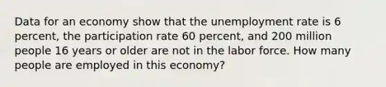 Data for an economy show that the unemployment rate is 6 percent, the participation rate 60 percent, and 200 million people 16 years or older are not in the labor force. How many people are employed in this economy?