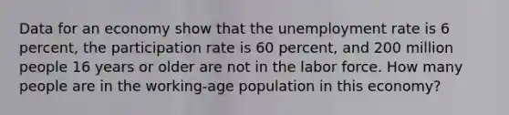 Data for an economy show that the unemployment rate is 6 percent, the participation rate is 60 percent, and 200 million people 16 years or older are not in the labor force. How many people are in the working-age population in this economy?