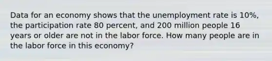 Data for an economy shows that the unemployment rate is 10%, the participation rate 80 percent, and 200 million people 16 years or older are not in the labor force. How many people are in the labor force in this economy?