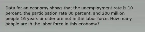 Data for an economy shows that the unemployment rate is 10 percent, the participation rate 80 percent, and 200 million people 16 years or older are not in the labor force. How many people are in the labor force in this economy?