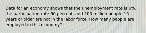 Data for an economy shows that the unemployment rate is 6%, the participation rate 60 percent, and 200 million people 16 years or older are not in the labor force. How many people are employed in this economy?