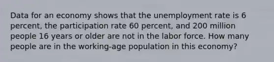 Data for an economy shows that the unemployment rate is 6 percent, the participation rate 60 percent, and 200 million people 16 years or older are not in the labor force. How many people are in the working-age population in this economy?