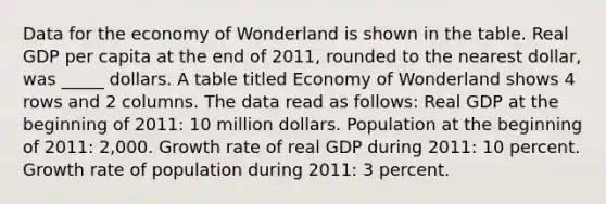 Data for the economy of Wonderland is shown in the table. Real GDP per capita at the end of 2011, rounded to the nearest dollar, was _____ dollars. A table titled Economy of Wonderland shows 4 rows and 2 columns. The data read as follows: Real GDP at the beginning of 2011: 10 million dollars. Population at the beginning of 2011: 2,000. Growth rate of real GDP during 2011: 10 percent. Growth rate of population during 2011: 3 percent.