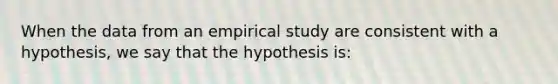 When the data from an empirical study are consistent with a hypothesis, we say that the hypothesis is: