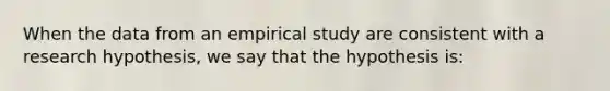 When the data from an empirical study are consistent with a research hypothesis, we say that the hypothesis is: