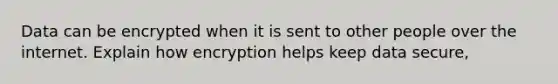 Data can be encrypted when it is sent to other people over the internet. Explain how encryption helps keep data secure,