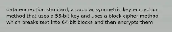 data encryption standard, a popular symmetric-key encryption method that uses a 56-bit key and uses a block cipher method which breaks text into 64-bit blocks and then encrypts them