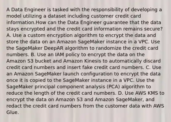 A Data Engineer is tasked with the responsibility of developing a model utilizing a dataset including customer credit card information.How can the Data Engineer guarantee that the data stays encrypted and the credit card information remains secure? A. Use a custom encryption algorithm to encrypt the data and store the data on an Amazon SageMaker instance in a VPC. Use the SageMaker DeepAR algorithm to randomize the credit card numbers. B. Use an IAM policy to encrypt the data on the Amazon S3 bucket and Amazon Kinesis to automatically discard credit card numbers and insert fake credit card numbers. C. Use an Amazon SageMaker launch configuration to encrypt the data once it is copied to the SageMaker instance in a VPC. Use the SageMaker principal component analysis (PCA) algorithm to reduce the length of the credit card numbers. D. Use AWS KMS to encrypt the data on Amazon S3 and Amazon SageMaker, and redact the credit card numbers from the customer data with AWS Glue.