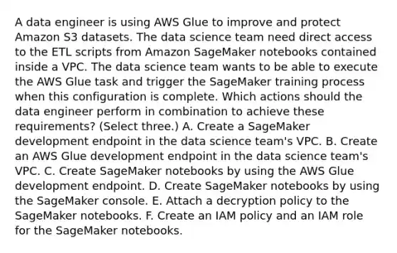 A data engineer is using AWS Glue to improve and protect Amazon S3 datasets. The data science team need direct access to the ETL scripts from Amazon SageMaker notebooks contained inside a VPC. The data science team wants to be able to execute the AWS Glue task and trigger the SageMaker training process when this configuration is complete. Which actions should the data engineer perform in combination to achieve these requirements? (Select three.) A. Create a SageMaker development endpoint in the data science team's VPC. B. Create an AWS Glue development endpoint in the data science team's VPC. C. Create SageMaker notebooks by using the AWS Glue development endpoint. D. Create SageMaker notebooks by using the SageMaker console. E. Attach a decryption policy to the SageMaker notebooks. F. Create an IAM policy and an IAM role for the SageMaker notebooks.