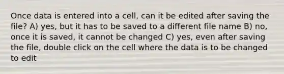 Once data is entered into a cell, can it be edited after saving the file? A) yes, but it has to be saved to a different file name B) no, once it is saved, it cannot be changed C) yes, even after saving the file, double click on the cell where the data is to be changed to edit