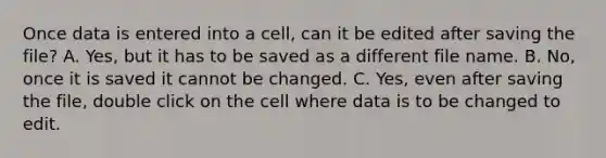 Once data is entered into a cell, can it be edited after saving the file? A. Yes, but it has to be saved as a different file name. B. No, once it is saved it cannot be changed. C. Yes, even after saving the file, double click on the cell where data is to be changed to edit.