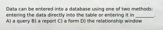 Data can be entered into a database using one of two methods: entering the data directly into the table or entering it in ________. A) a query B) a report C) a form D) the relationship window